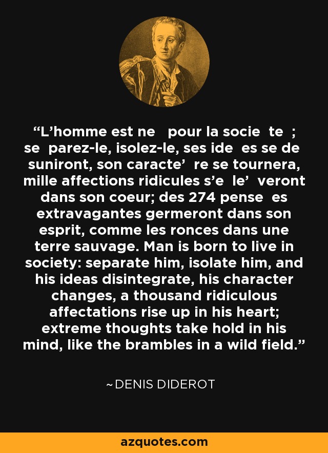 L'homme est ne pour la socie te ; se parez-le, isolez-le, ses ide es se de suniront, son caracte' re se tournera, mille affections ridicules s'e le' veront dans son coeur; des 274 pense es extravagantes germeront dans son esprit, comme les ronces dans une terre sauvage. Man is born to live in society: separate him, isolate him, and his ideas disintegrate, his character changes, a thousand ridiculous affectations rise up in his heart; extreme thoughts take hold in his mind, like the brambles in a wild field. - Denis Diderot
