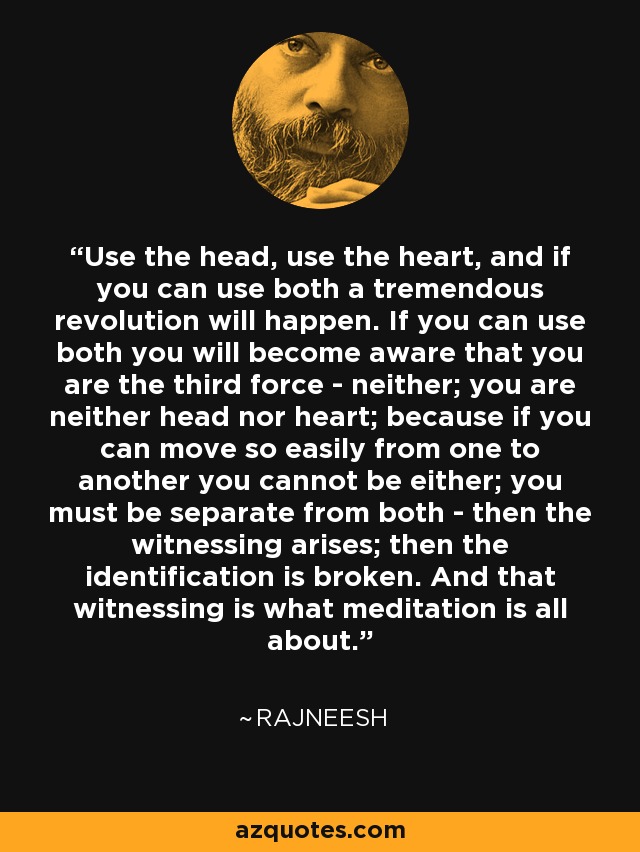 Use the head, use the heart, and if you can use both a tremendous revolution will happen. If you can use both you will become aware that you are the third force - neither; you are neither head nor heart; because if you can move so easily from one to another you cannot be either; you must be separate from both - then the witnessing arises; then the identification is broken. And that witnessing is what meditation is all about. - Rajneesh