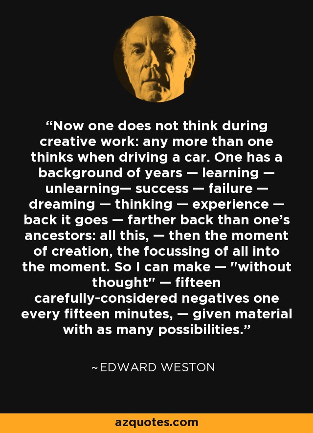 Now one does not think during creative work: any more than one thinks when driving a car. One has a background of years — learning — unlearning— success — failure — dreaming — thinking — experience — back it goes — farther back than one's ancestors: all this, — then the moment of creation, the focussing of all into the moment. So I can make — 