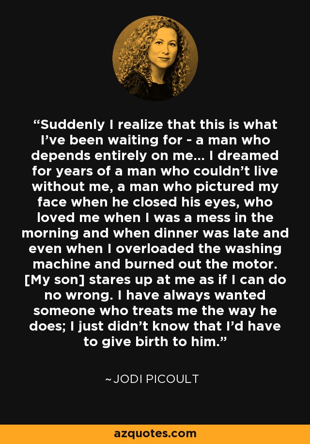 Suddenly I realize that this is what I've been waiting for - a man who depends entirely on me... I dreamed for years of a man who couldn't live without me, a man who pictured my face when he closed his eyes, who loved me when I was a mess in the morning and when dinner was late and even when I overloaded the washing machine and burned out the motor. [My son] stares up at me as if I can do no wrong. I have always wanted someone who treats me the way he does; I just didn't know that I'd have to give birth to him. - Jodi Picoult