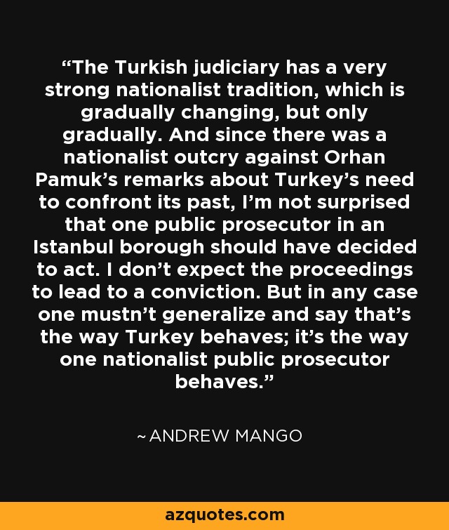 The Turkish judiciary has a very strong nationalist tradition, which is gradually changing, but only gradually. And since there was a nationalist outcry against Orhan Pamuk's remarks about Turkey's need to confront its past, I'm not surprised that one public prosecutor in an Istanbul borough should have decided to act. I don't expect the proceedings to lead to a conviction. But in any case one mustn't generalize and say that's the way Turkey behaves; it's the way one nationalist public prosecutor behaves. - Andrew Mango