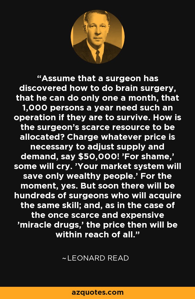 Assume that a surgeon has discovered how to do brain surgery, that he can do only one a month, that 1,000 persons a year need such an operation if they are to survive. How is the surgeon's scarce resource to be allocated? Charge whatever price is necessary to adjust supply and demand, say $50,000! 'For shame,' some will cry. 'Your market system will save only wealthy people.' For the moment, yes. But soon there will be hundreds of surgeons who will acquire the same skill; and, as in the case of the once scarce and expensive 'miracle drugs,' the price then will be within reach of all. - Leonard Read