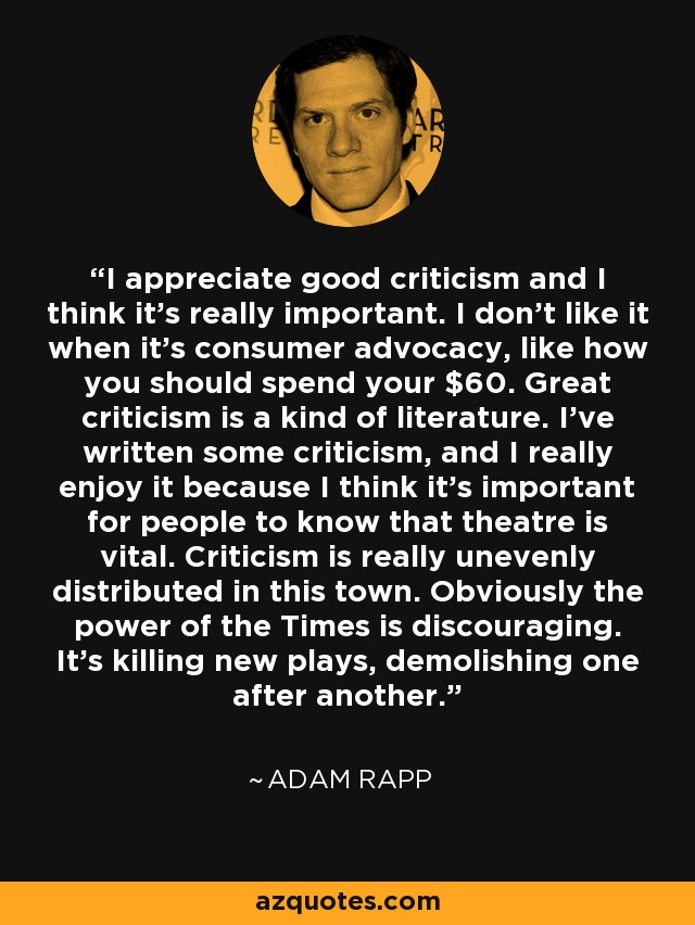 I appreciate good criticism and I think it's really important. I don't like it when it's consumer advocacy, like how you should spend your $60. Great criticism is a kind of literature. I've written some criticism, and I really enjoy it because I think it's important for people to know that theatre is vital. Criticism is really unevenly distributed in this town. Obviously the power of the Times is discouraging. It's killing new plays, demolishing one after another. - Adam Rapp