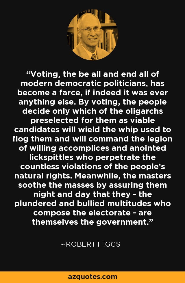 Voting, the be all and end all of modern democratic politicians, has become a farce, if indeed it was ever anything else. By voting, the people decide only which of the oligarchs preselected for them as viable candidates will wield the whip used to flog them and will command the legion of willing accomplices and anointed lickspittles who perpetrate the countless violations of the people's natural rights. Meanwhile, the masters soothe the masses by assuring them night and day that they - the plundered and bullied multitudes who compose the electorate - are themselves the government. - Robert Higgs