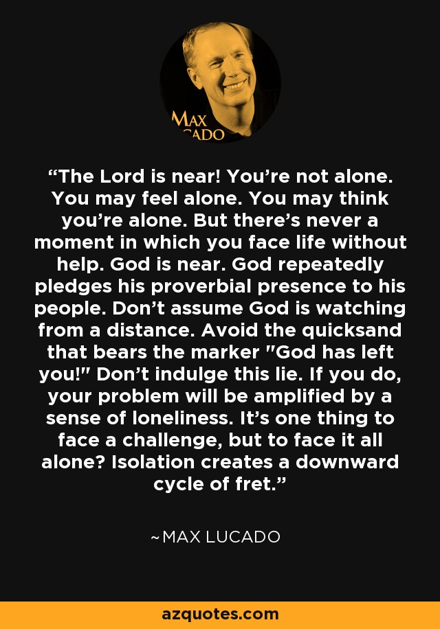 The Lord is near! You're not alone. You may feel alone. You may think you're alone. But there's never a moment in which you face life without help. God is near. God repeatedly pledges his proverbial presence to his people. Don't assume God is watching from a distance. Avoid the quicksand that bears the marker 