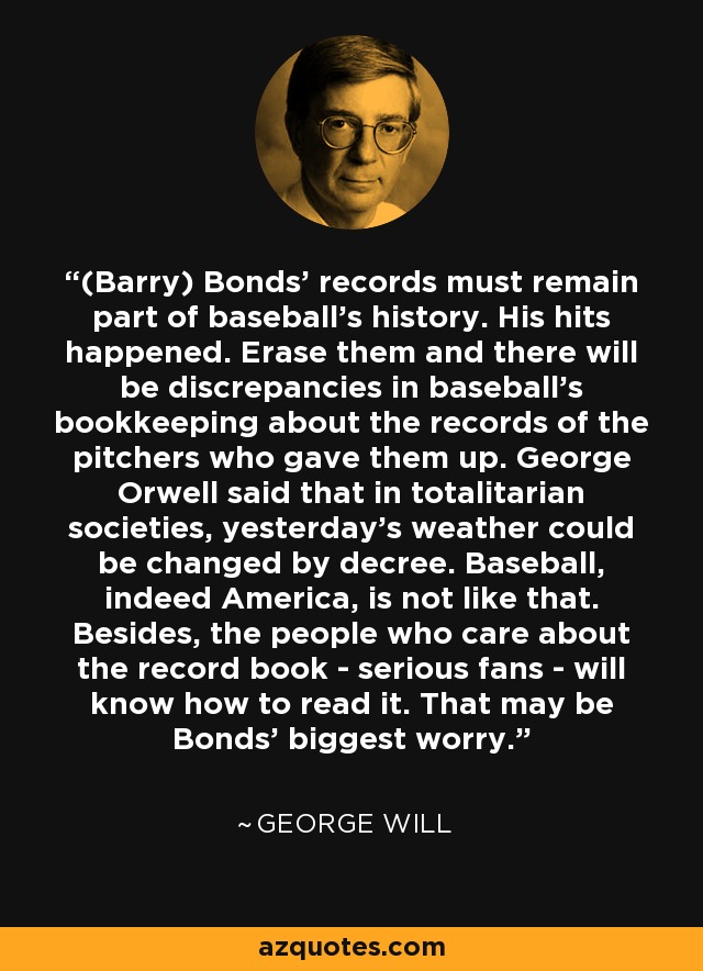 (Barry) Bonds' records must remain part of baseball's history. His hits happened. Erase them and there will be discrepancies in baseball's bookkeeping about the records of the pitchers who gave them up. George Orwell said that in totalitarian societies, yesterday's weather could be changed by decree. Baseball, indeed America, is not like that. Besides, the people who care about the record book - serious fans - will know how to read it. That may be Bonds' biggest worry. - George Will