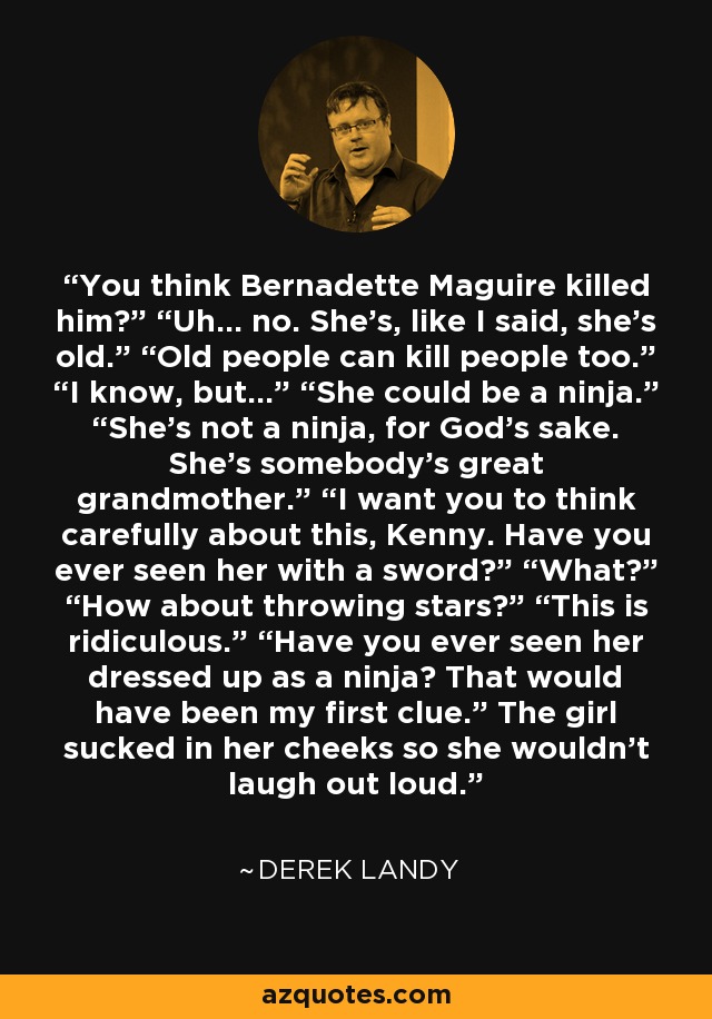You think Bernadette Maguire killed him?” “Uh… no. She’s, like I said, she’s old.” “Old people can kill people too.” “I know, but…” “She could be a ninja.” “She’s not a ninja, for God’s sake. She’s somebody’s great grandmother.” “I want you to think carefully about this, Kenny. Have you ever seen her with a sword?” “What?” “How about throwing stars?” “This is ridiculous.” “Have you ever seen her dressed up as a ninja? That would have been my ﬁrst clue.” The girl sucked in her cheeks so she wouldn't laugh out loud. - Derek Landy