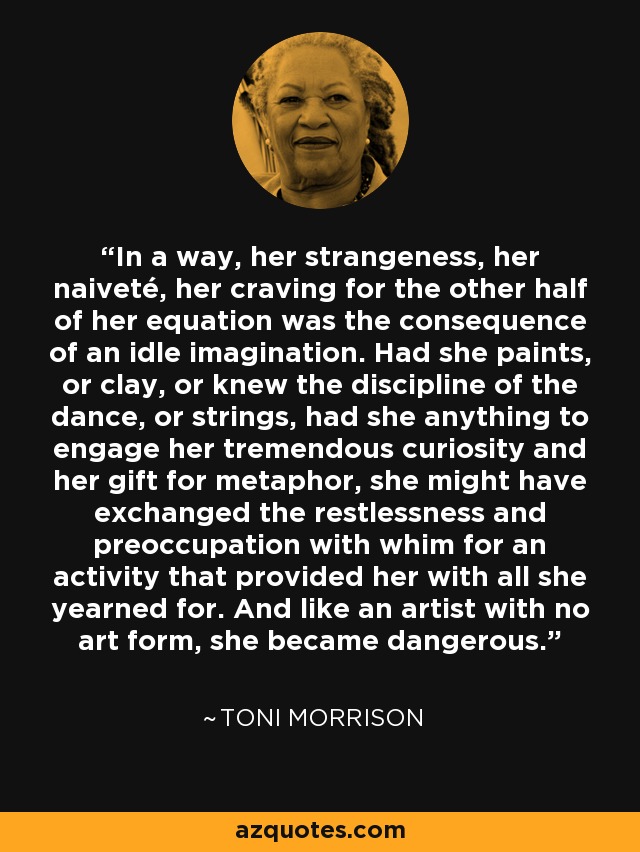 In a way, her strangeness, her naiveté, her craving for the other half of her equation was the consequence of an idle imagination. Had she paints, or clay, or knew the discipline of the dance, or strings, had she anything to engage her tremendous curiosity and her gift for metaphor, she might have exchanged the restlessness and preoccupation with whim for an activity that provided her with all she yearned for. And like an artist with no art form, she became dangerous. - Toni Morrison