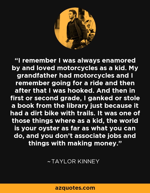 I remember I was always enamored by and loved motorcycles as a kid. My grandfather had motorcycles and I remember going for a ride and then after that I was hooked. And then in first or second grade, I ganked or stole a book from the library just because it had a dirt bike with trails. It was one of those things where as a kid, the world is your oyster as far as what you can do, and you don't associate jobs and things with making money. - Taylor Kinney