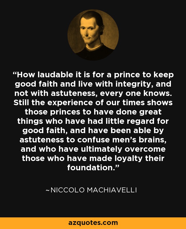 How laudable it is for a prince to keep good faith and live with integrity, and not with astuteness, every one knows. Still the experience of our times shows those princes to have done great things who have had little regard for good faith, and have been able by astuteness to confuse men's brains, and who have ultimately overcome those who have made loyalty their foundation. - Niccolo Machiavelli