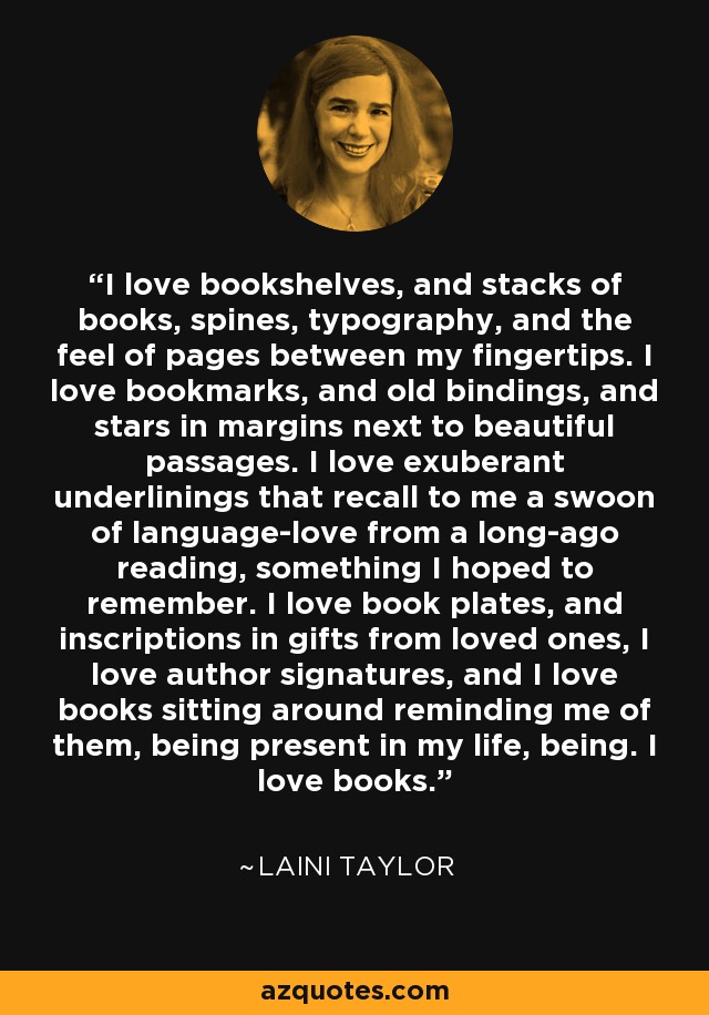 I love bookshelves, and stacks of books, spines, typography, and the feel of pages between my fingertips. I love bookmarks, and old bindings, and stars in margins next to beautiful passages. I love exuberant underlinings that recall to me a swoon of language-love from a long-ago reading, something I hoped to remember. I love book plates, and inscriptions in gifts from loved ones, I love author signatures, and I love books sitting around reminding me of them, being present in my life, being. I love books. - Laini Taylor