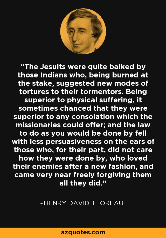 The Jesuits were quite balked by those Indians who, being burned at the stake, suggested new modes of tortures to their tormentors. Being superior to physical suffering, it sometimes chanced that they were superior to any consolation which the missionaries could offer; and the law to do as you would be done by fell with less persuasiveness on the ears of those who, for their part, did not care how they were done by, who loved their enemies after a new fashion, and came very near freely forgiving them all they did. - Henry David Thoreau