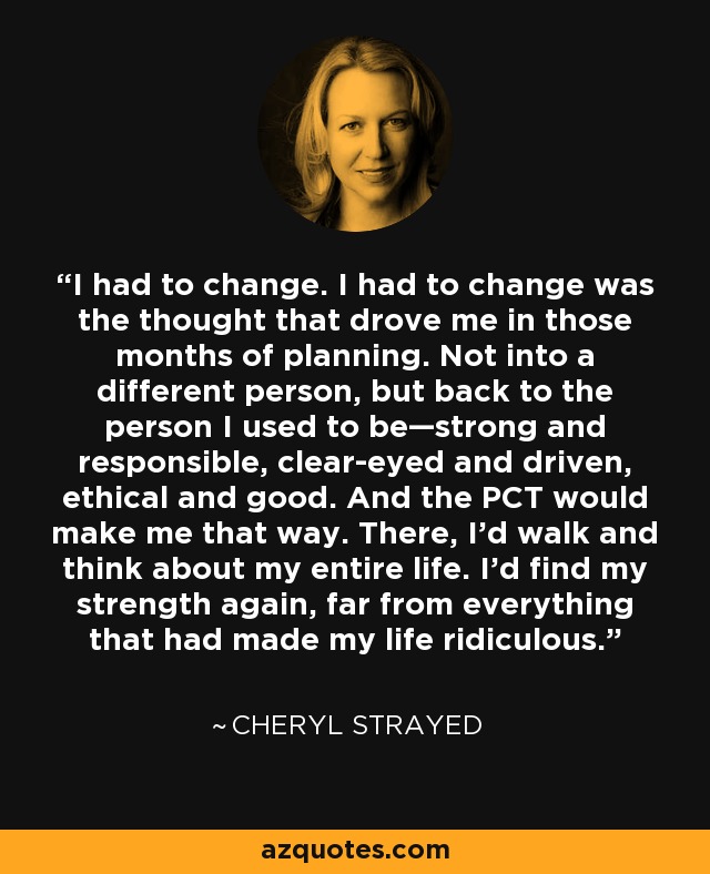 I had to change. I had to change was the thought that drove me in those months of planning. Not into a different person, but back to the person I used to be—strong and responsible, clear-eyed and driven, ethical and good. And the PCT would make me that way. There, I’d walk and think about my entire life. I’d find my strength again, far from everything that had made my life ridiculous. - Cheryl Strayed