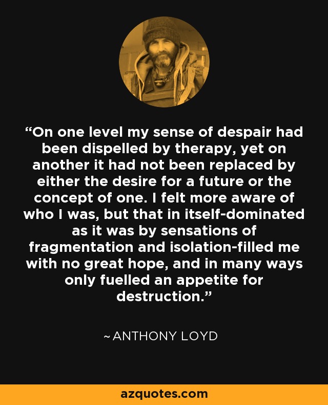 On one level my sense of despair had been dispelled by therapy, yet on another it had not been replaced by either the desire for a future or the concept of one. I felt more aware of who I was, but that in itself-dominated as it was by sensations of fragmentation and isolation-filled me with no great hope, and in many ways only fuelled an appetite for destruction. - Anthony Loyd