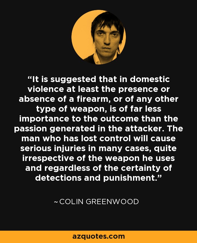 It is suggested that in domestic violence at least the presence or absence of a firearm, or of any other type of weapon, is of far less importance to the outcome than the passion generated in the attacker. The man who has lost control will cause serious injuries in many cases, quite irrespective of the weapon he uses and regardless of the certainty of detections and punishment. - Colin Greenwood