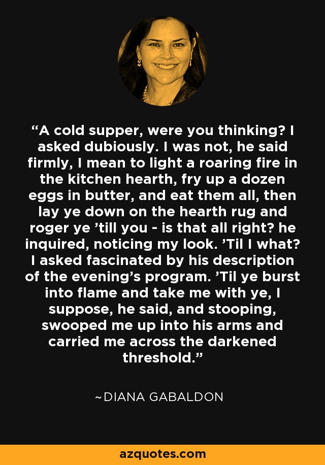 A cold supper, were you thinking? I asked dubiously. I was not, he said firmly, I mean to light a roaring fire in the kitchen hearth, fry up a dozen eggs in butter, and eat them all, then lay ye down on the hearth rug and roger ye 'till you - is that all right? he inquired, noticing my look. 'Til I what? I asked fascinated by his description of the evening's program. 'Til ye burst into flame and take me with ye, I suppose, he said, and stooping, swooped me up into his arms and carried me across the darkened threshold. - Diana Gabaldon