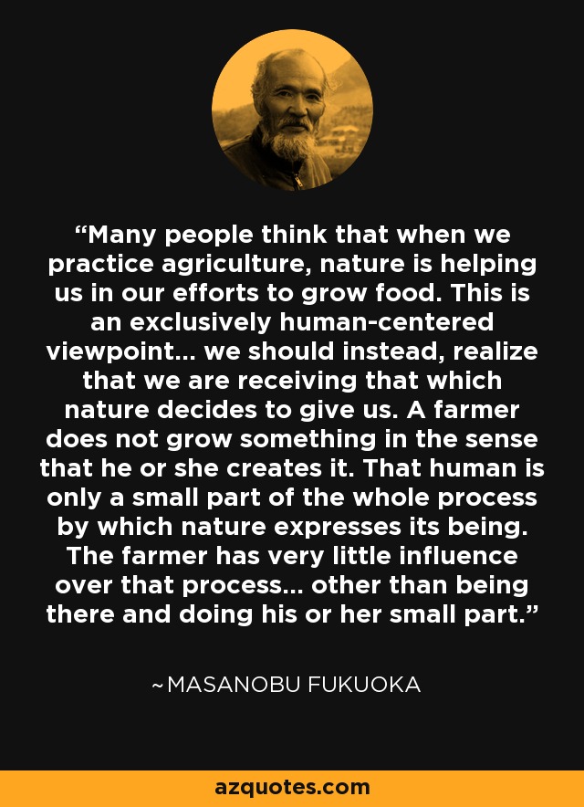 Many people think that when we practice agriculture, nature is helping us in our efforts to grow food. This is an exclusively human-centered viewpoint... we should instead, realize that we are receiving that which nature decides to give us. A farmer does not grow something in the sense that he or she creates it. That human is only a small part of the whole process by which nature expresses its being. The farmer has very little influence over that process... other than being there and doing his or her small part. - Masanobu Fukuoka