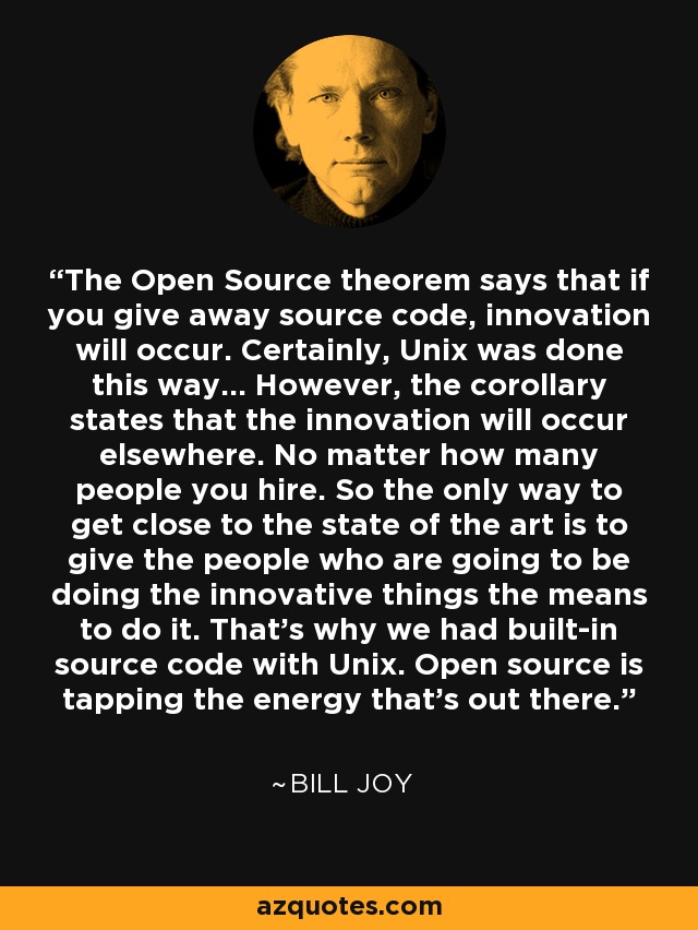 The Open Source theorem says that if you give away source code, innovation will occur. Certainly, Unix was done this way... However, the corollary states that the innovation will occur elsewhere. No matter how many people you hire. So the only way to get close to the state of the art is to give the people who are going to be doing the innovative things the means to do it. That's why we had built-in source code with Unix. Open source is tapping the energy that's out there. - Bill Joy