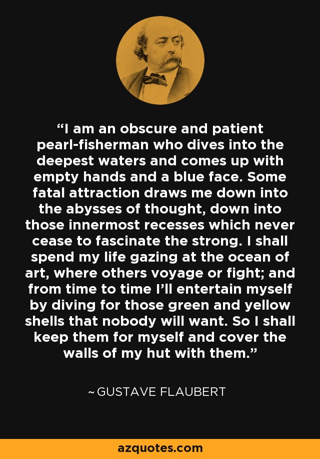 I am an obscure and patient pearl-fisherman who dives into the deepest waters and comes up with empty hands and a blue face. Some fatal attraction draws me down into the abysses of thought, down into those innermost recesses which never cease to fascinate the strong. I shall spend my life gazing at the ocean of art, where others voyage or fight; and from time to time I’ll entertain myself by diving for those green and yellow shells that nobody will want. So I shall keep them for myself and cover the walls of my hut with them. - Gustave Flaubert