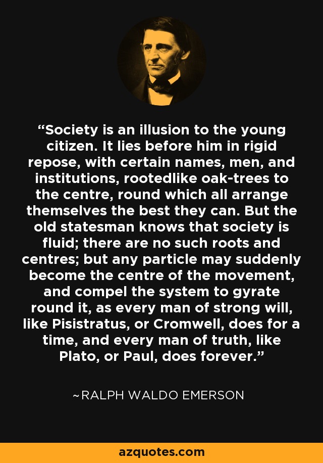 Society is an illusion to the young citizen. It lies before him in rigid repose, with certain names, men, and institutions, rootedlike oak-trees to the centre, round which all arrange themselves the best they can. But the old statesman knows that society is fluid; there are no such roots and centres; but any particle may suddenly become the centre of the movement, and compel the system to gyrate round it, as every man of strong will, like Pisistratus, or Cromwell, does for a time, and every man of truth, like Plato, or Paul, does forever. - Ralph Waldo Emerson