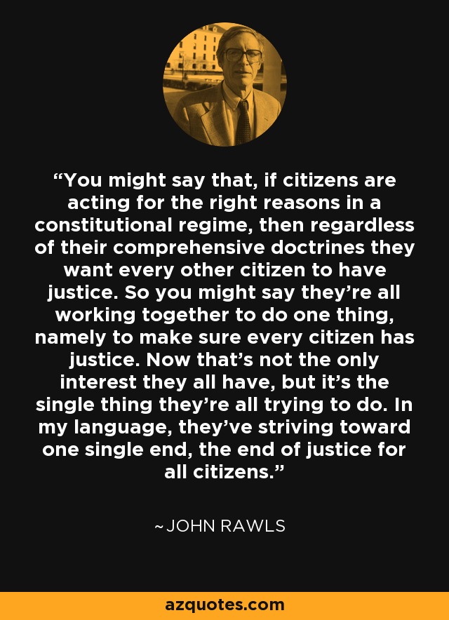 You might say that, if citizens are acting for the right reasons in a constitutional regime, then regardless of their comprehensive doctrines they want every other citizen to have justice. So you might say they're all working together to do one thing, namely to make sure every citizen has justice. Now that's not the only interest they all have, but it's the single thing they're all trying to do. In my language, they've striving toward one single end, the end of justice for all citizens. - John Rawls