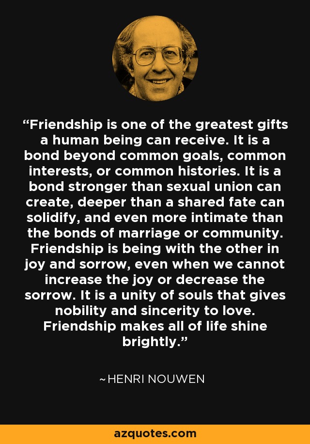 Friendship is one of the greatest gifts a human being can receive. It is a bond beyond common goals, common interests, or common histories. It is a bond stronger than sexual union can create, deeper than a shared fate can solidify, and even more intimate than the bonds of marriage or community. Friendship is being with the other in joy and sorrow, even when we cannot increase the joy or decrease the sorrow. It is a unity of souls that gives nobility and sincerity to love. Friendship makes all of life shine brightly. - Henri Nouwen