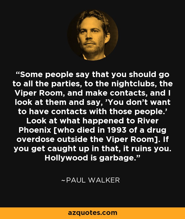 Some people say that you should go to all the parties, to the nightclubs, the Viper Room, and make contacts, and I look at them and say, 'You don't want to have contacts with those people.' Look at what happened to River Phoenix [who died in 1993 of a drug overdose outside the Viper Room]. If you get caught up in that, it ruins you. Hollywood is garbage. - Paul Walker