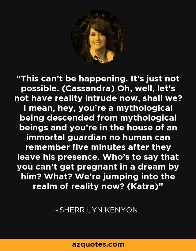 This can’t be happening. It’s just not possible. (Cassandra) Oh, well, let’s not have reality intrude now, shall we? I mean, hey, you’re a mythological being descended from mythological beings and you’re in the house of an immortal guardian no human can remember five minutes after they leave his presence. Who’s to say that you can’t get pregnant in a dream by him? What? We’re jumping into the realm of reality now? (Katra) - Sherrilyn Kenyon