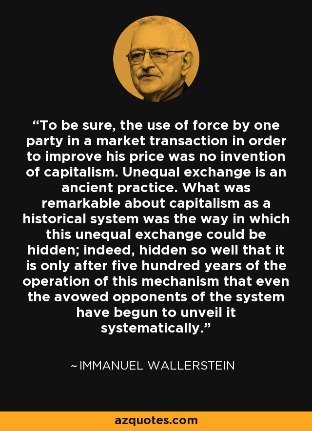 To be sure, the use of force by one party in a market transaction in order to improve his price was no invention of capitalism. Unequal exchange is an ancient practice. What was remarkable about capitalism as a historical system was the way in which this unequal exchange could be hidden; indeed, hidden so well that it is only after five hundred years of the operation of this mechanism that even the avowed opponents of the system have begun to unveil it systematically. - Immanuel Wallerstein