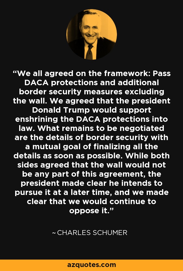 We all agreed on the framework: Pass DACA protections and additional border security measures excluding the wall. We agreed that the president Donald Trump would support enshrining the DACA protections into law. What remains to be negotiated are the details of border security with a mutual goal of finalizing all the details as soon as possible. While both sides agreed that the wall would not be any part of this agreement, the president made clear he intends to pursue it at a later time, and we made clear that we would continue to oppose it. - Charles Schumer