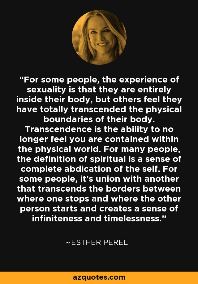 For some people, the experience of sexuality is that they are entirely inside their body, but others feel they have totally transcended the physical boundaries of their body. Transcendence is the ability to no longer feel you are contained within the physical world. For many people, the definition of spiritual is a sense of complete abdication of the self. For some people, it's union with another that transcends the borders between where one stops and where the other person starts and creates a sense of infiniteness and timelessness. - Esther Perel