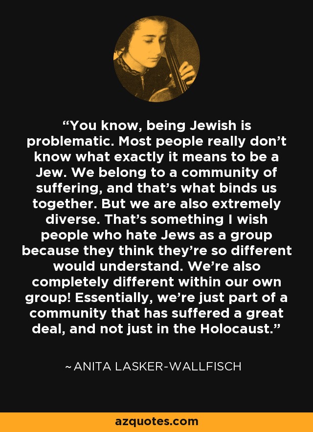 You know, being Jewish is problematic. Most people really don't know what exactly it means to be a Jew. We belong to a community of suffering, and that's what binds us together. But we are also extremely diverse. That's something I wish people who hate Jews as a group because they think they're so different would understand. We're also completely different within our own group! Essentially, we're just part of a community that has suffered a great deal, and not just in the Holocaust. - Anita Lasker-Wallfisch