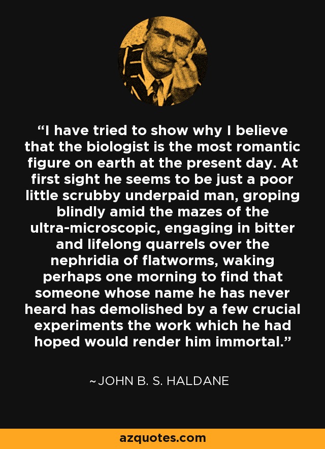 I have tried to show why I believe that the biologist is the most romantic figure on earth at the present day. At first sight he seems to be just a poor little scrubby underpaid man, groping blindly amid the mazes of the ultra-microscopic, engaging in bitter and lifelong quarrels over the nephridia of flatworms, waking perhaps one morning to find that someone whose name he has never heard has demolished by a few crucial experiments the work which he had hoped would render him immortal. - John B. S. Haldane