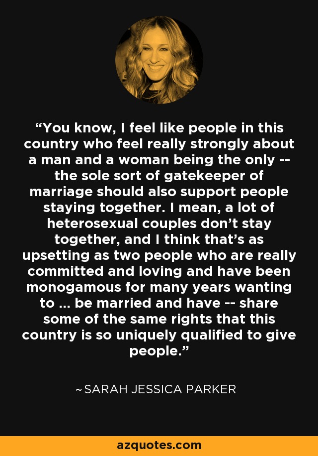 You know, I feel like people in this country who feel really strongly about a man and a woman being the only -- the sole sort of gatekeeper of marriage should also support people staying together. I mean, a lot of heterosexual couples don't stay together, and I think that's as upsetting as two people who are really committed and loving and have been monogamous for many years wanting to ... be married and have -- share some of the same rights that this country is so uniquely qualified to give people. - Sarah Jessica Parker