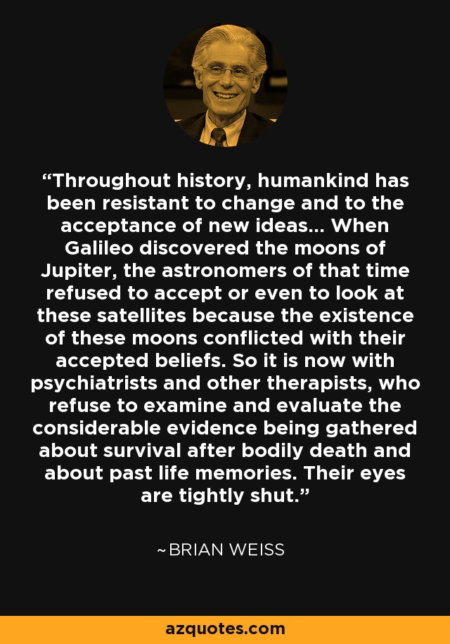 Throughout history, humankind has been resistant to change and to the acceptance of new ideas... When Galileo discovered the moons of Jupiter, the astronomers of that time refused to accept or even to look at these satellites because the existence of these moons conflicted with their accepted beliefs. So it is now with psychiatrists and other therapists, who refuse to examine and evaluate the considerable evidence being gathered about survival after bodily death and about past life memories. Their eyes are tightly shut. - Brian Weiss