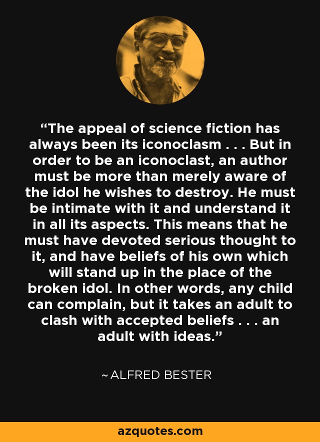 The appeal of science fiction has always been its iconoclasm . . . But in order to be an iconoclast, an author must be more than merely aware of the idol he wishes to destroy. He must be intimate with it and understand it in all its aspects. This means that he must have devoted serious thought to it, and have beliefs of his own which will stand up in the place of the broken idol. In other words, any child can complain, but it takes an adult to clash with accepted beliefs . . . an adult with ideas. - Alfred Bester