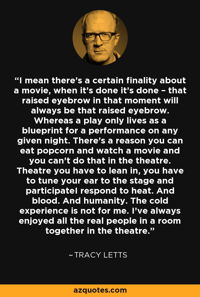 I mean there’s a certain finality about a movie, when it’s done it’s done – that raised eyebrow in that moment will always be that raised eyebrow. Whereas a play only lives as a blueprint for a performance on any given night. There’s a reason you can eat popcorn and watch a movie and you can’t do that in the theatre. Theatre you have to lean in, you have to tune your ear to the stage and participateI respond to heat. And blood. And humanity. The cold experience is not for me. I’ve always enjoyed all the real people in a room together in the theatre. - Tracy Letts