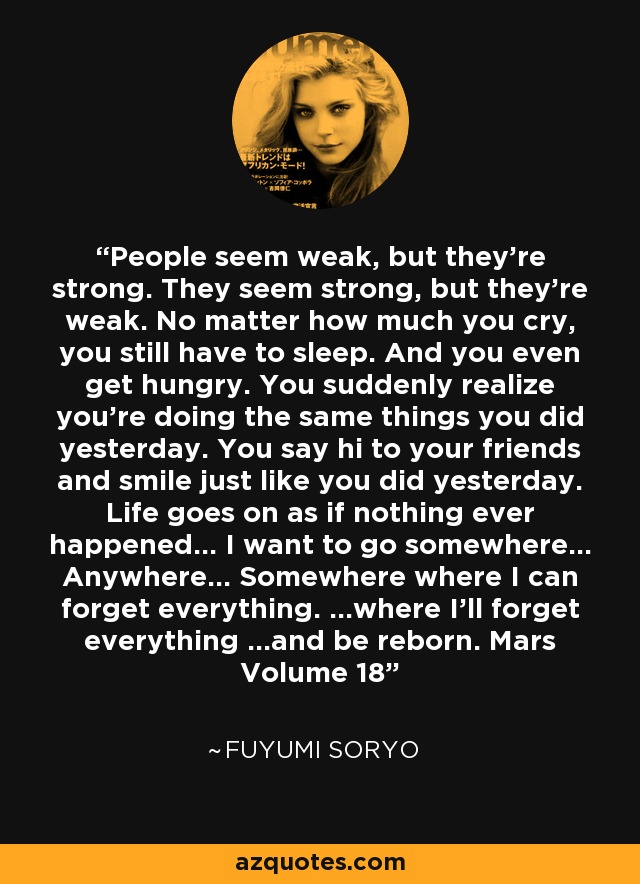 People seem weak, but they’re strong. They seem strong, but they’re weak. No matter how much you cry, you still have to sleep. And you even get hungry. You suddenly realize you’re doing the same things you did yesterday. You say hi to your friends and smile just like you did yesterday. Life goes on as if nothing ever happened… I want to go somewhere… Anywhere… Somewhere where I can forget everything. …where I’ll forget everything …and be reborn. Mars Volume 18 - Fuyumi Soryo