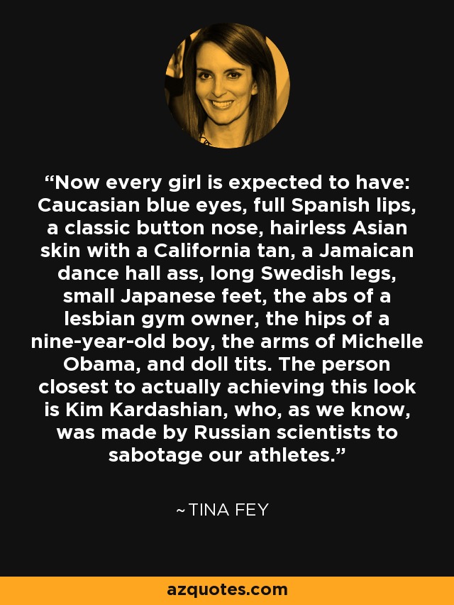 Now every girl is expected to have: Caucasian blue eyes, full Spanish lips, a classic button nose, hairless Asian skin with a California tan, a Jamaican dance hall ass, long Swedish legs, small Japanese feet, the abs of a lesbian gym owner, the hips of a nine-year-old boy, the arms of Michelle Obama, and doll tits. The person closest to actually achieving this look is Kim Kardashian, who, as we know, was made by Russian scientists to sabotage our athletes. - Tina Fey