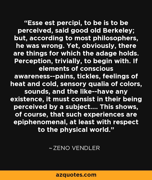 Esse est percipi, to be is to be perceived, said good old Berkeley; but, according to most philosophers, he was wrong. Yet, obviously, there are things for which the adage holds. Perception, trivially, to begin with. If elements of conscious awareness--pains, tickles, feelings of heat and cold, sensory qualia of colors, sounds, and the like--have any existence, it must consist in their being perceived by a subject.... This shows, of course, that such experiences are epiphenomenal, at least with respect to the physical world. - Zeno Vendler