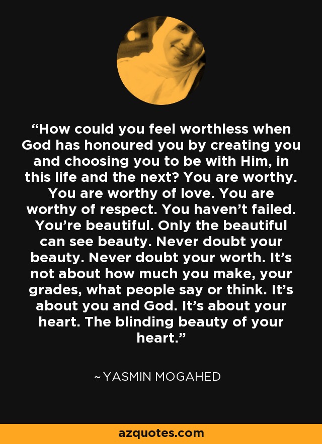 How could you feel worthless when God has honoured you by creating you and choosing you to be with Him, in this life and the next? You are worthy. You are worthy of love. You are worthy of respect. You haven't failed. You're beautiful. Only the beautiful can see beauty. Never doubt your beauty. Never doubt your worth. It's not about how much you make, your grades, what people say or think. It's about you and God. It's about your heart. The blinding beauty of your heart. - Yasmin Mogahed