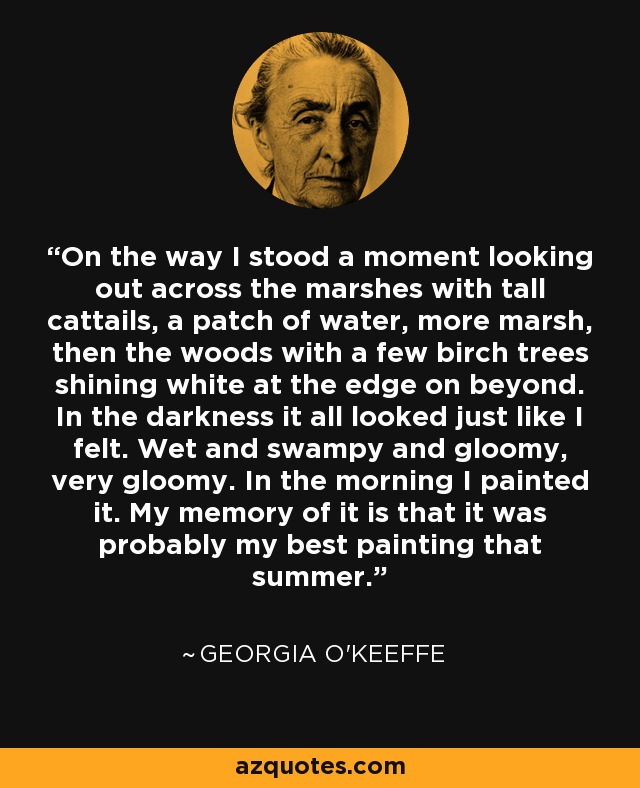 On the way I stood a moment looking out across the marshes with tall cattails, a patch of water, more marsh, then the woods with a few birch trees shining white at the edge on beyond. In the darkness it all looked just like I felt. Wet and swampy and gloomy, very gloomy. In the morning I painted it. My memory of it is that it was probably my best painting that summer. - Georgia O'Keeffe
