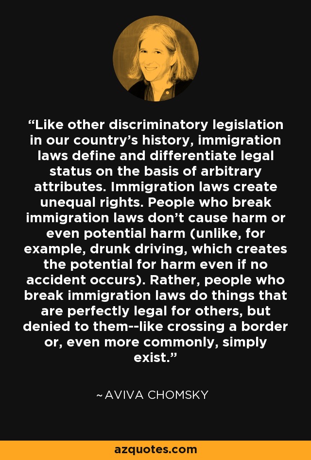Like other discriminatory legislation in our country's history, immigration laws define and differentiate legal status on the basis of arbitrary attributes. Immigration laws create unequal rights. People who break immigration laws don't cause harm or even potential harm (unlike, for example, drunk driving, which creates the potential for harm even if no accident occurs). Rather, people who break immigration laws do things that are perfectly legal for others, but denied to them--like crossing a border or, even more commonly, simply exist. - Aviva Chomsky