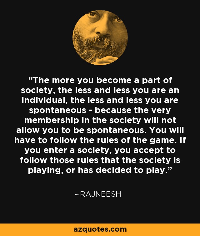 The more you become a part of society, the less and less you are an individual, the less and less you are spontaneous - because the very membership in the society will not allow you to be spontaneous. You will have to follow the rules of the game. If you enter a society, you accept to follow those rules that the society is playing, or has decided to play. - Rajneesh