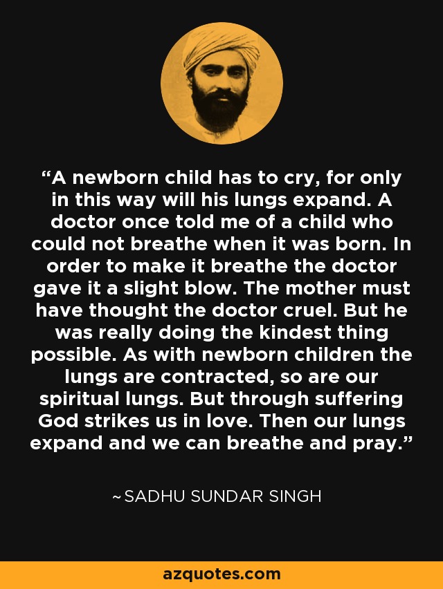 A newborn child has to cry, for only in this way will his lungs expand. A doctor once told me of a child who could not breathe when it was born. In order to make it breathe the doctor gave it a slight blow. The mother must have thought the doctor cruel. But he was really doing the kindest thing possible. As with newborn children the lungs are contracted, so are our spiritual lungs. But through suffering God strikes us in love. Then our lungs expand and we can breathe and pray. - Sadhu Sundar Singh