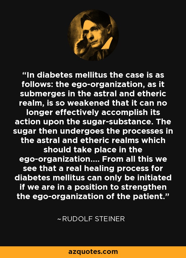 In diabetes mellitus the case is as follows: the ego-organization, as it submerges in the astral and etheric realm, is so weakened that it can no longer effectively accomplish its action upon the sugar-substance. The sugar then undergoes the processes in the astral and etheric realms which should take place in the ego-organization.... From all this we see that a real healing process for diabetes mellitus can only be initiated if we are in a position to strengthen the ego-organization of the patient. - Rudolf Steiner