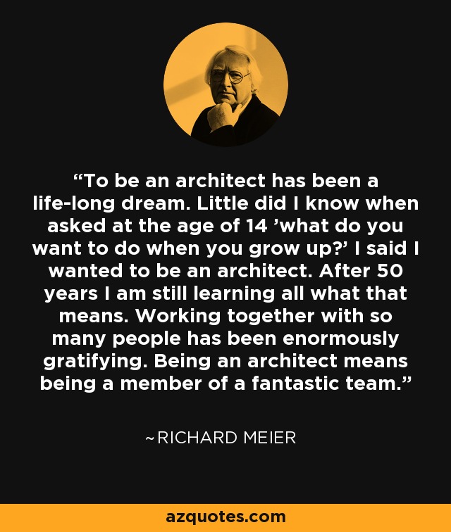 To be an architect has been a life-long dream. Little did I know when asked at the age of 14 'what do you want to do when you grow up?' I said I wanted to be an architect. After 50 years I am still learning all what that means. Working together with so many people has been enormously gratifying. Being an architect means being a member of a fantastic team. - Richard Meier