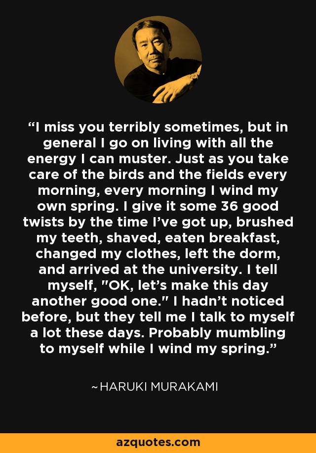 I miss you terribly sometimes, but in general I go on living with all the energy I can muster. Just as you take care of the birds and the fields every morning, every morning I wind my own spring. I give it some 36 good twists by the time I've got up, brushed my teeth, shaved, eaten breakfast, changed my clothes, left the dorm, and arrived at the university. I tell myself, 