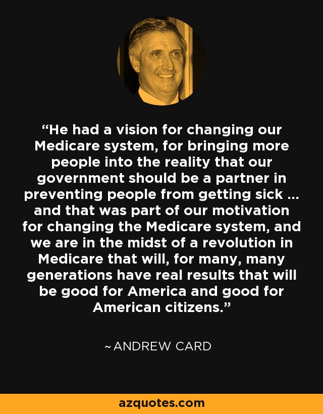 He had a vision for changing our Medicare system, for bringing more people into the reality that our government should be a partner in preventing people from getting sick ... and that was part of our motivation for changing the Medicare system, and we are in the midst of a revolution in Medicare that will, for many, many generations have real results that will be good for America and good for American citizens. - Andrew Card