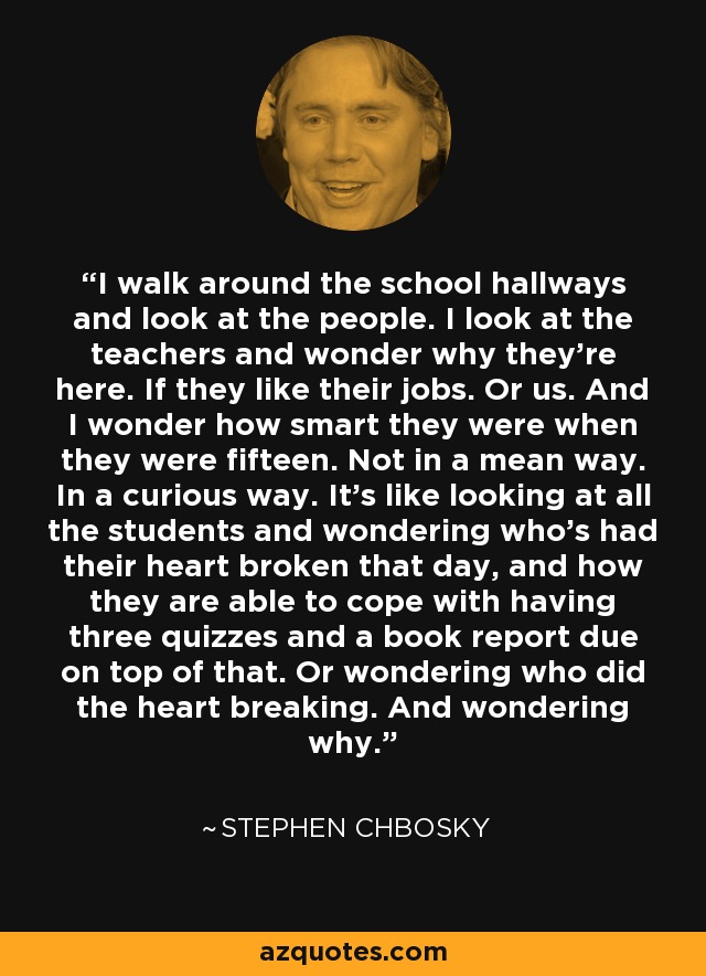 I walk around the school hallways and look at the people. I look at the teachers and wonder why they're here. If they like their jobs. Or us. And I wonder how smart they were when they were fifteen. Not in a mean way. In a curious way. It's like looking at all the students and wondering who's had their heart broken that day, and how they are able to cope with having three quizzes and a book report due on top of that. Or wondering who did the heart breaking. And wondering why. - Stephen Chbosky